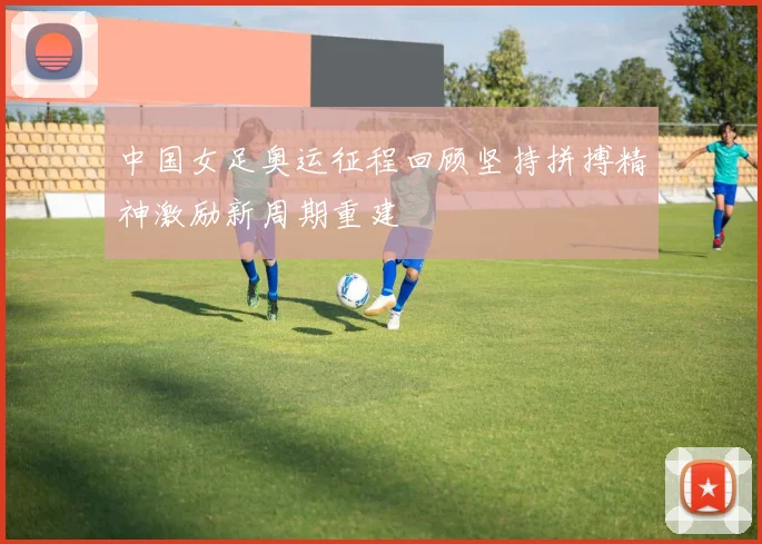 中国女足奥运征程回顾坚持拼搏精神激励新周期重建