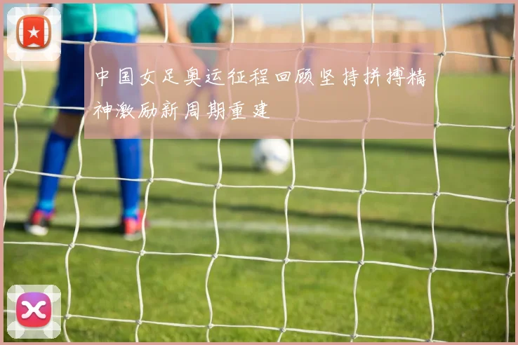 中国女足奥运征程回顾坚持拼搏精神激励新周期重建