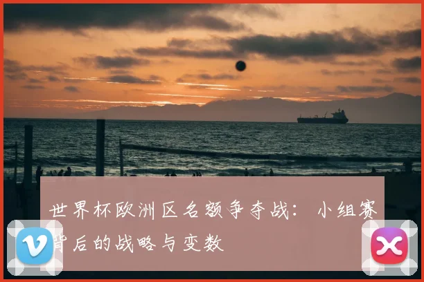 世界杯欧洲区名额争夺战：小组赛背后的战略与变数