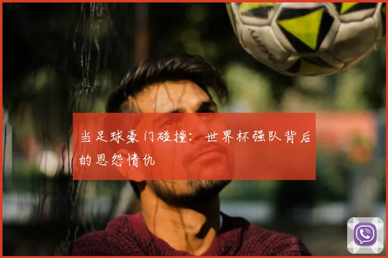 当足球豪门碰撞：世界杯强队背后的恩怨情仇