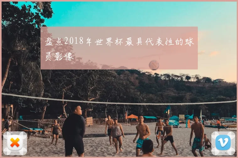 盘点2018年世界杯最具代表性的球员影像