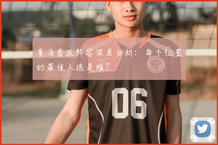 皇马首发阵容深度分析：每个位置的最佳人选是谁？
