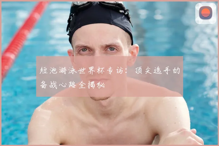 短池游泳世界杯专访：顶尖选手的备战心路全揭秘
