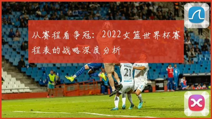从赛程看争冠：2022女篮世界杯赛程表的战略深度分析