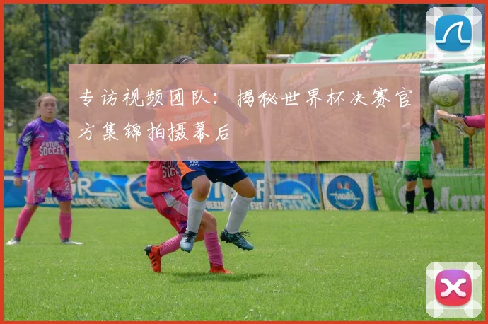 专访视频团队：揭秘世界杯决赛官方集锦拍摄幕后