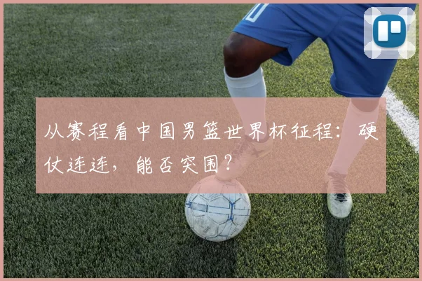 从赛程看中国男篮世界杯征程：硬仗连连，能否突围？