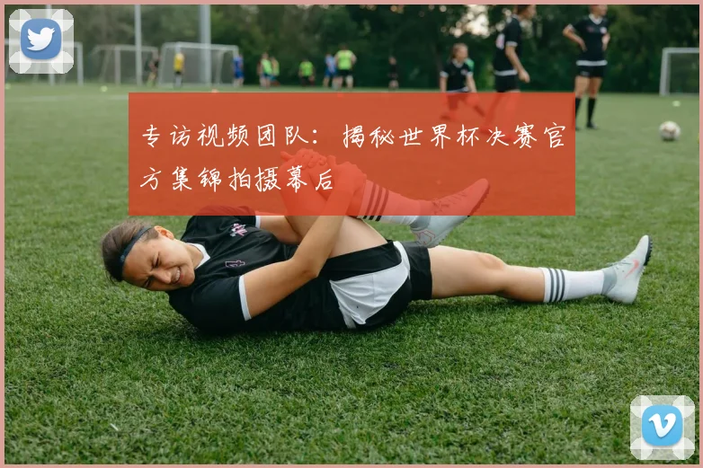 专访视频团队：揭秘世界杯决赛官方集锦拍摄幕后