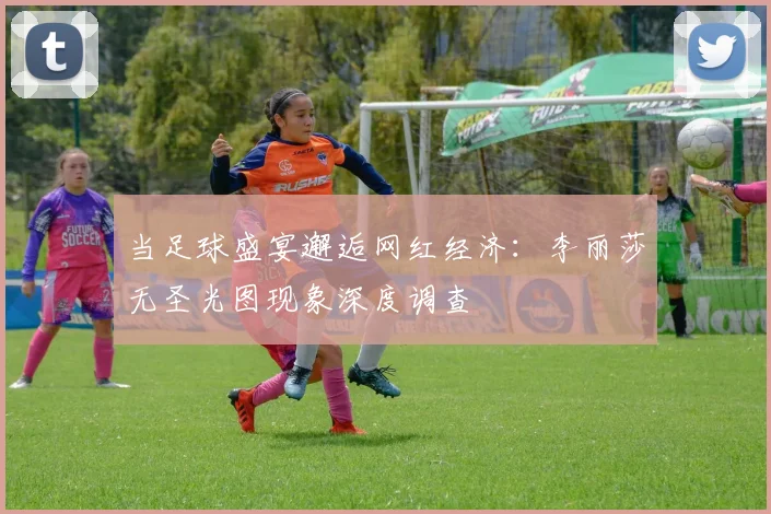 当足球盛宴邂逅网红经济：李丽莎无圣光图现象深度调查
